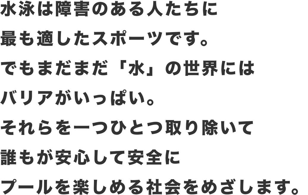 水泳は障害のある人たちに最も適したスポーツです。でもまだまだ「水」の世界にはバリアがいっぱい。それらを一つひとつ取り除いて誰もが安心して安全にプールを楽しめる社会をめざします。